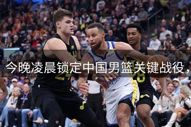 今晚凌晨锁定中国男篮关键战役，别错过！