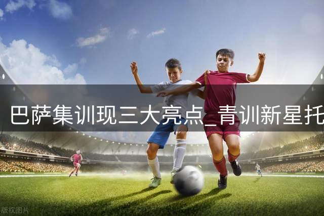 巴萨集训现三大亮点 青训新星托伦茨转会倒计时引发关注