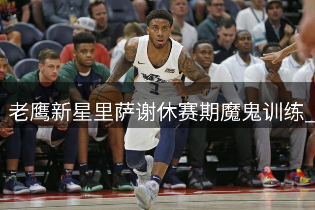 老鹰新星里萨谢休赛期魔鬼训练 肌肉维度暴涨引媒体惊呼