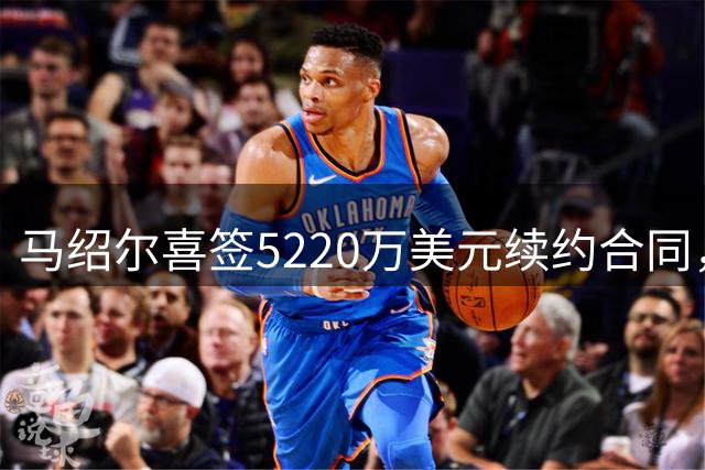 马绍尔喜签5220万美元续约合同，独行侠锁定核心锋线