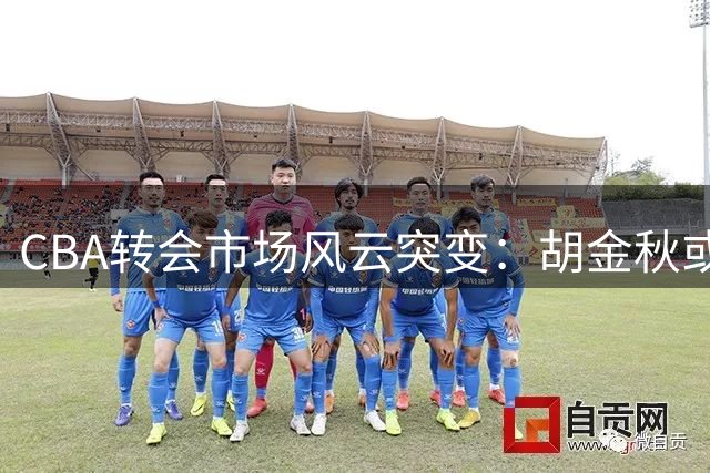 CBA转会市场风云突变：胡金秋或成今夏最大交易筹码